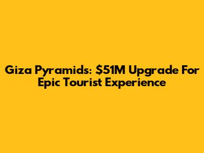Giza Pyramids: $51M Upgrade For Epic Tourist Experience