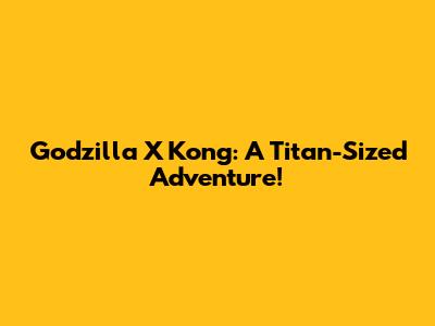 Godzilla X Kong: A Titan-Sized Adventure!