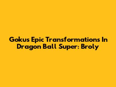 Goku's Epic Transformations In Dragon Ball Super: Broly
