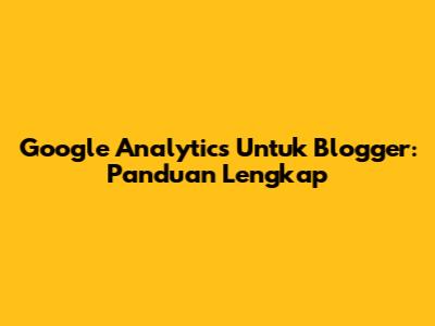 Google Analytics Untuk Blogger: Panduan Lengkap