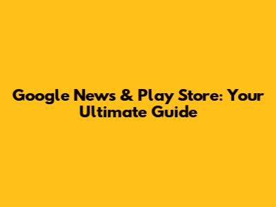 Google News & Play Store: Your Ultimate Guide