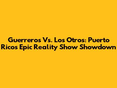 Guerreros Vs. Los Otros: Puerto Rico's Epic Reality Show Showdown