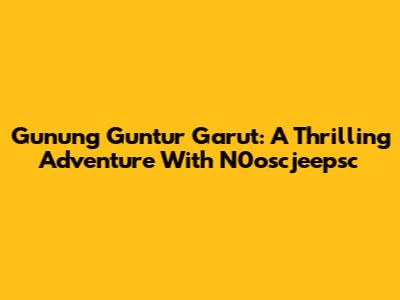 Gunung Guntur Garut: A Thrilling Adventure With N0oscjeepsc