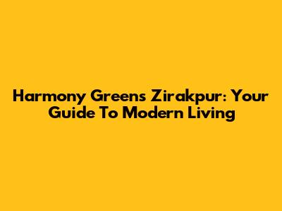 Harmony Greens Zirakpur: Your Guide To Modern Living