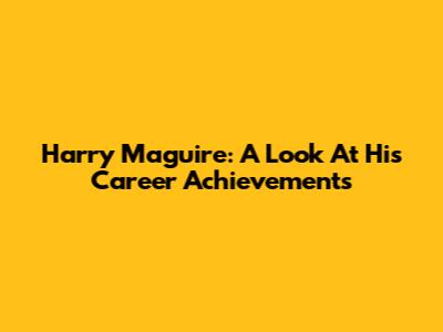 Harry Maguire: A Look At His Career Achievements
