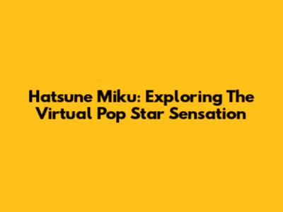 Hatsune Miku: Exploring The Virtual Pop Star Sensation