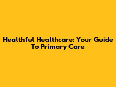 Healthful Healthcare: Your Guide To Primary Care