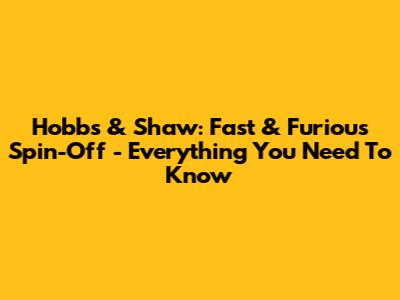 Hobbs & Shaw: Fast & Furious Spin-Off - Everything You Need To Know