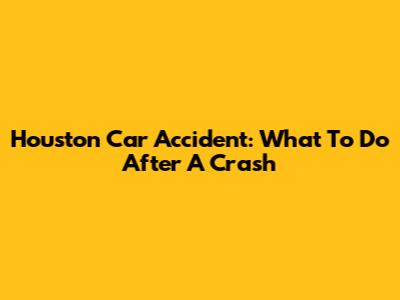 Houston Car Accident: What To Do After A Crash