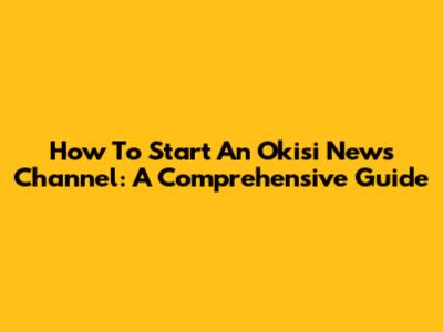 How To Start An Okisi News Channel: A Comprehensive Guide