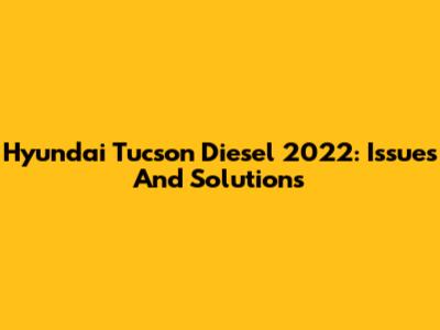 Hyundai Tucson Diesel 2022: Issues And Solutions