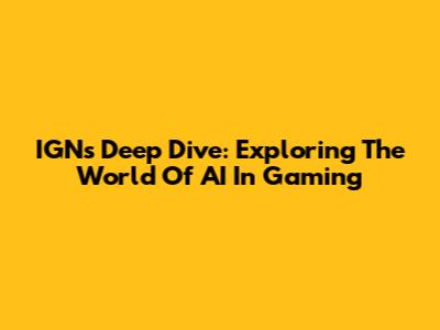 IGN's Deep Dive: Exploring The World Of AI In Gaming