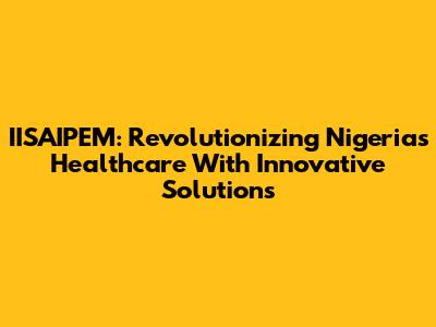 IISAIPEM: Revolutionizing Nigeria's Healthcare With Innovative Solutions