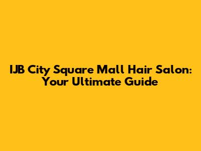 IJB City Square Mall Hair Salon: Your Ultimate Guide