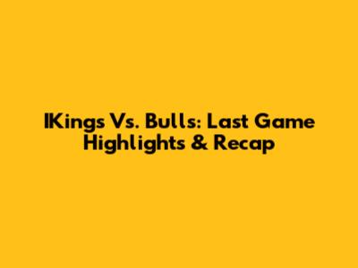 IKings Vs. Bulls: Last Game Highlights & Recap