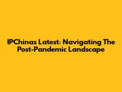 IPChina's Latest: Navigating The Post-Pandemic Landscape