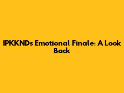 IPKKND's Emotional Finale: A Look Back