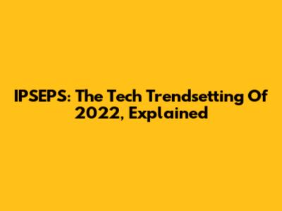 IPSEPS: The Tech Trendsetting Of 2022, Explained