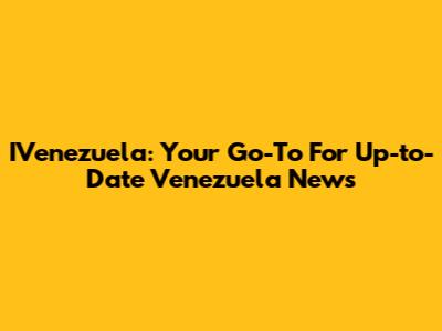 IVenezuela: Your Go-To For Up-to-Date Venezuela News