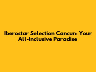 Iberostar Selection Cancun: Your All-Inclusive Paradise