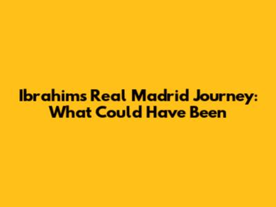 Ibrahim's Real Madrid Journey: What Could Have Been
