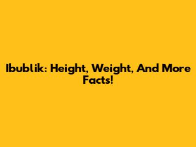 Ibublik: Height, Weight, And More Facts!