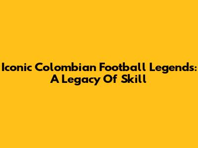 Iconic Colombian Football Legends: A Legacy Of Skill