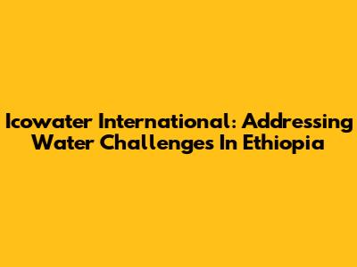 Icowater International: Addressing Water Challenges In Ethiopia