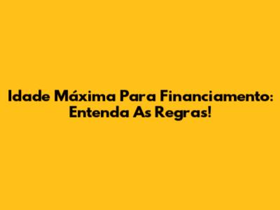 Idade Máxima Para Financiamento: Entenda As Regras!