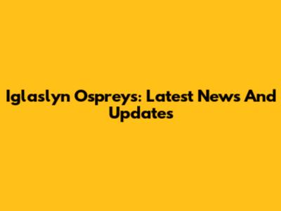Iglaslyn Ospreys: Latest News And Updates