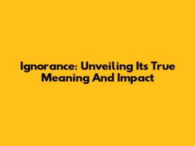 Ignorance: Unveiling Its True Meaning And Impact