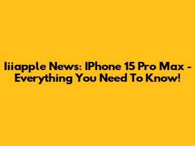 Iiiapple News: IPhone 15 Pro Max - Everything You Need To Know!