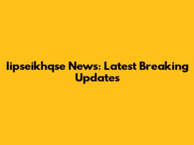 Iipseikhqse News: Latest Breaking Updates
