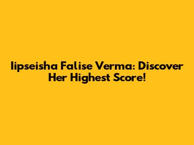 Iipseisha Falise Verma: Discover Her Highest Score!