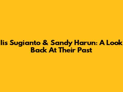 Iis Sugianto & Sandy Harun: A Look Back At Their Past