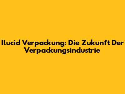 Ilucid Verpackung: Die Zukunft Der Verpackungsindustrie