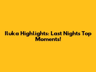 Iluka Highlights: Last Night's Top Moments!