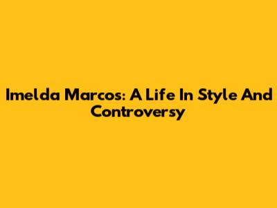 Imelda Marcos: A Life In Style And Controversy