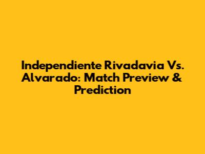 Independiente Rivadavia Vs. Alvarado: Match Preview & Prediction