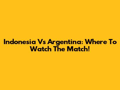 Indonesia Vs Argentina: Where To Watch The Match!