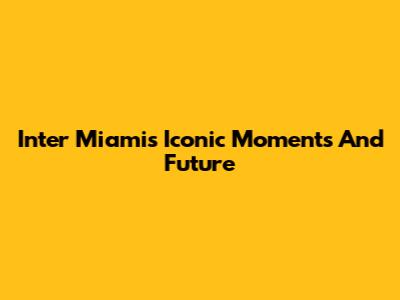Inter Miami's Iconic Moments And Future