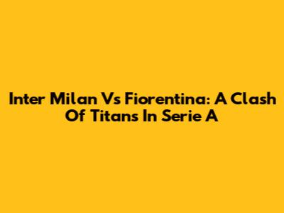Inter Milan Vs Fiorentina: A Clash Of Titans In Serie A