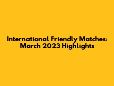 International Friendly Matches: March 2023 Highlights