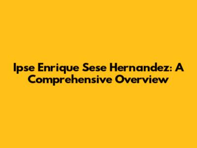 Ipse Enrique Sese Hernandez: A Comprehensive Overview