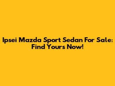 Ipsei Mazda Sport Sedan For Sale: Find Yours Now!