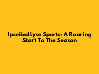Ipseiballyse Sports: A Roaring Start To The Season