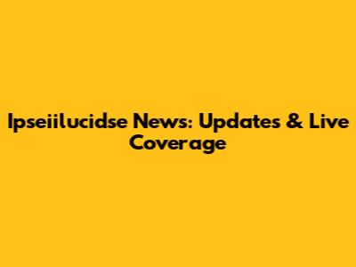 Ipseiilucidse News: Updates & Live Coverage