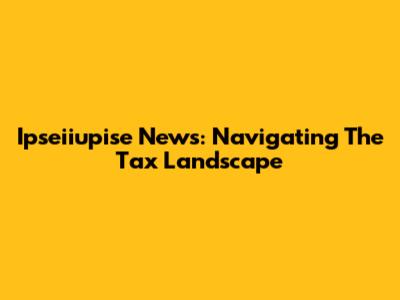 Ipseiiupise News: Navigating The Tax Landscape