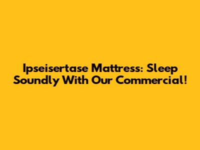 Ipseisertase Mattress: Sleep Soundly With Our Commercial!