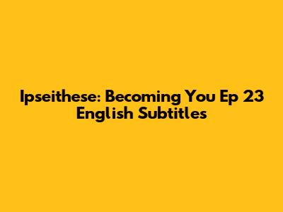 Ipseithese: Becoming You Ep 23 English Subtitles